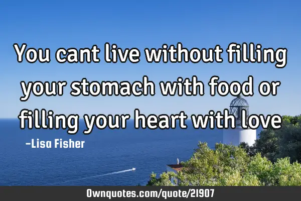 You cant live without filling your stomach with food or filling your heart with