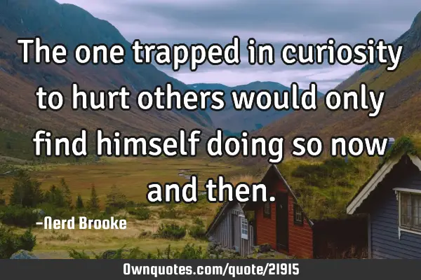 The one trapped in curiosity to hurt others would only find himself doing so now and