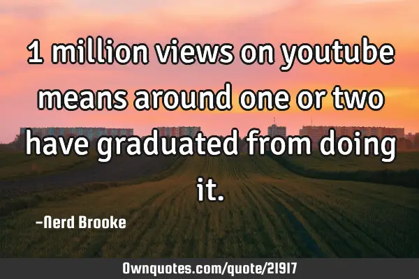 1 million views on youtube means around one or two have graduated from doing
