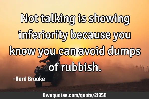 Not talking is showing inferiority because you know you can avoid dumps of