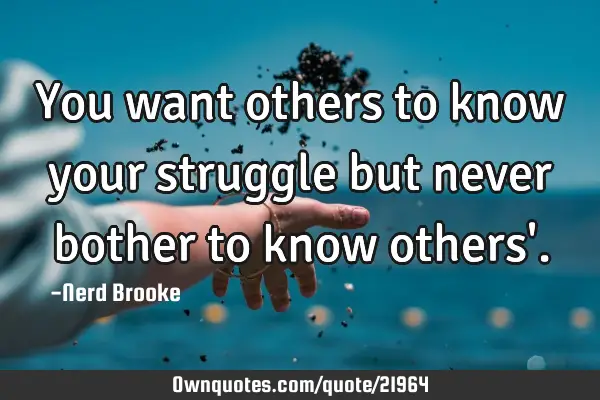 You want others to know your struggle but never bother to know others