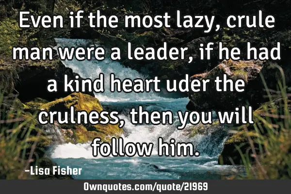 Even if the most lazy, crule man were a leader, if he had a kind heart uder the crulness, then you