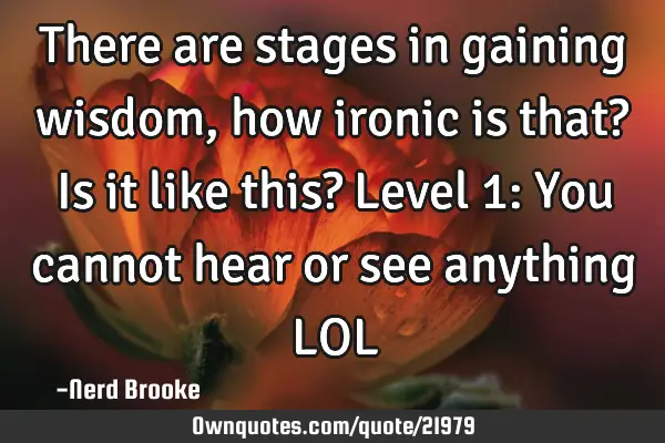 There are stages in gaining wisdom, how ironic is that? Is it like this? Level 1: You cannot hear