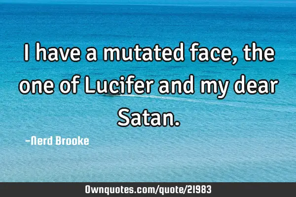 I have a mutated face, the one of Lucifer and my dear S