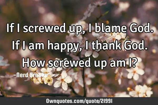 If I screwed up, I blame God. If I am happy, I thank God. How screwed up am I?