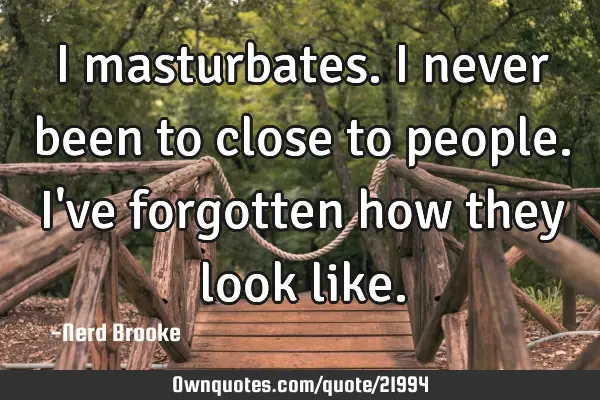 I masturbates. I never been to close to people. I