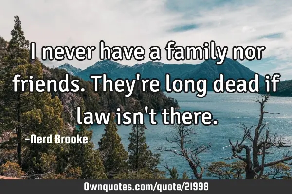 I never have a family nor friends. They