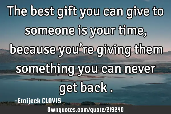The best gift you can give to someone is your time, because you’re giving them something you can