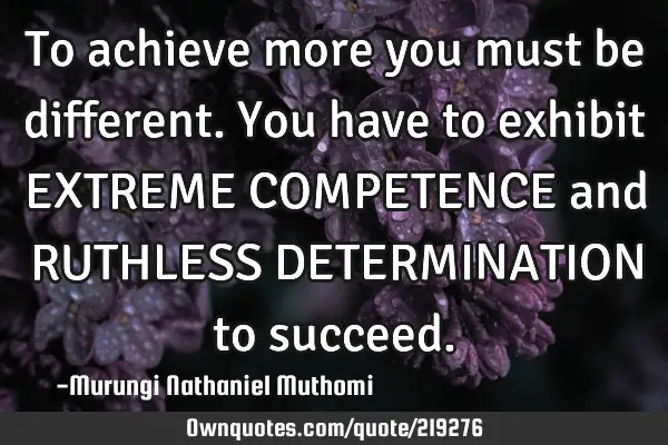 To achieve more you must be different.You have to exhibit EXTREME COMPETENCE and RUTHLESS DETERMINAT