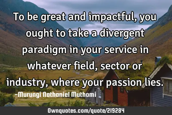 To be great and impactful, you ought to take a divergent paradigm in your service in whatever field,