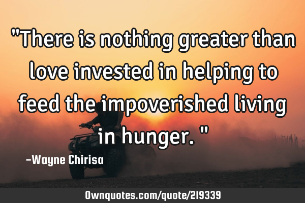 "There is nothing greater than love invested in helping to feed the impoverished living in hunger."