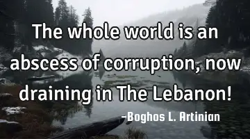The whole world is an abscess of corruption, now draining in The Lebanon!