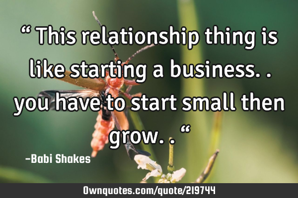 “ This relationship thing is like starting a business.. you have to start small then grow.. “