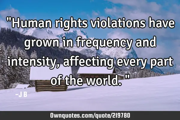 "Human rights violations have grown in frequency and intensity, affecting every part of the world."