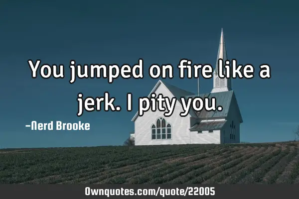You jumped on fire like a jerk. I pity