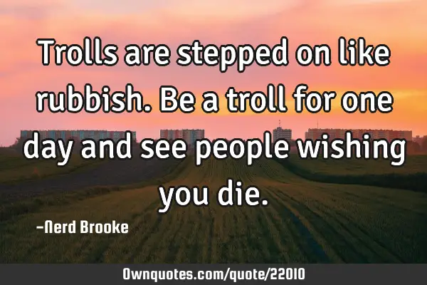 Trolls are stepped on like rubbish. Be a troll for one day and see people wishing you