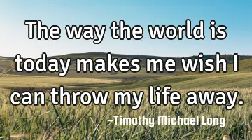 The way the world is today makes me wish i can throw my life away.