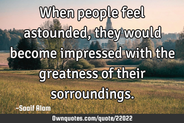 When people feel astounded, they would become impressed with the greatness of their