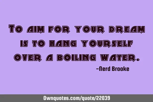 To aim for your dream is to hang yourself over a boiling