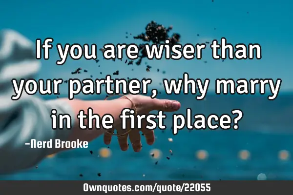 If you are wiser than your partner, why marry in the first place?