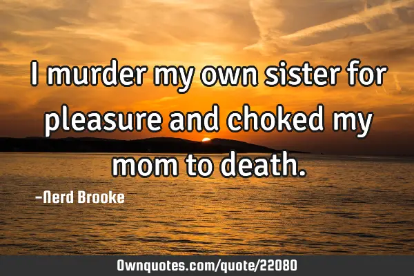 I murder my own sister for pleasure and choked my mom to