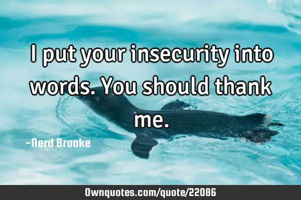 I put your insecurity into words. You should thank