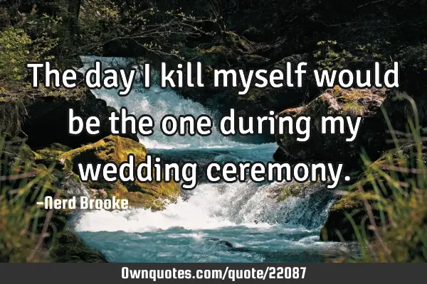 The day I kill myself would be the one during my wedding