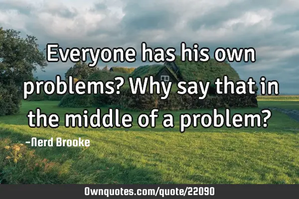 Everyone has his own problems? Why say that in the middle of a problem?