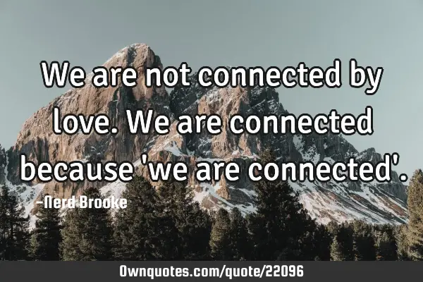 We are not connected by love. We are connected because 
