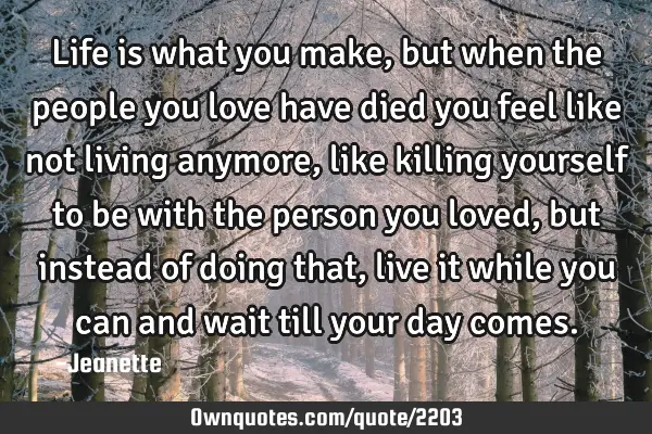 Life is what you make, but when the people you love have died you feel like not living anymore,