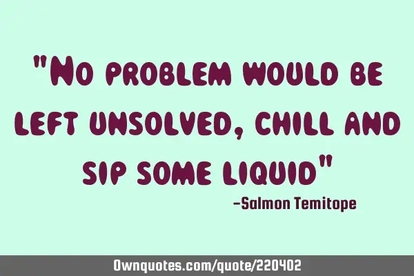 "No problem would be left unsolved, chill and sip some liquid"