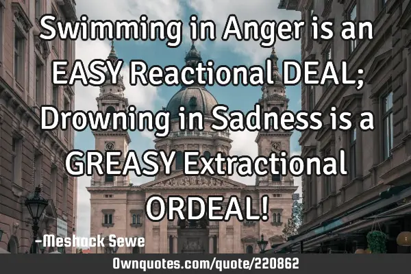 Swimming in Anger is an EASY Reactional DEAL; Drowning in Sadness is a GREASY Extractional ORDEAL!