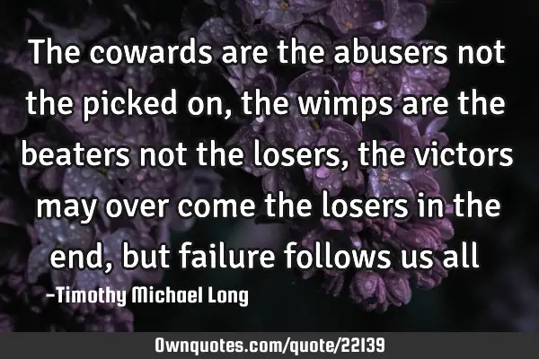 The cowards are the abusers not the picked on, the wimps are the beaters not the losers, the