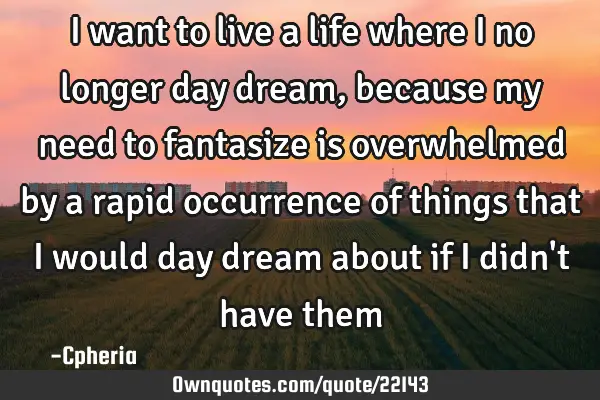 I want to live a life where I no longer day dream, because my need to fantasize is overwhelmed by a