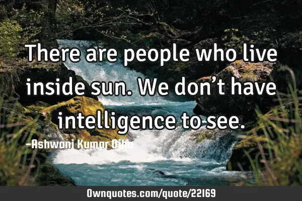 There are people who live inside sun. We don’t have intelligence to