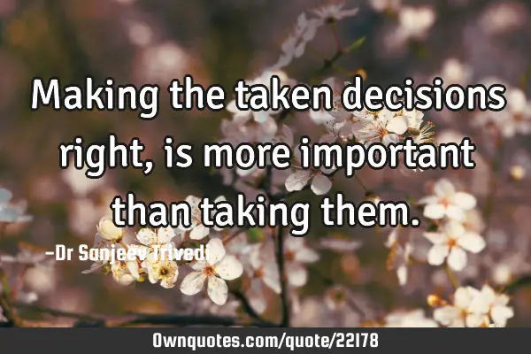 Making the taken decisions right, is more important than taking