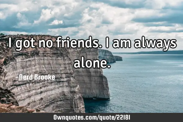 I got no friends. I am always