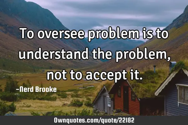 To oversee problem is to understand the problem, not to accept