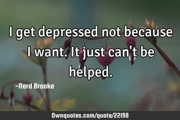 I get depressed not because I want. It just can
