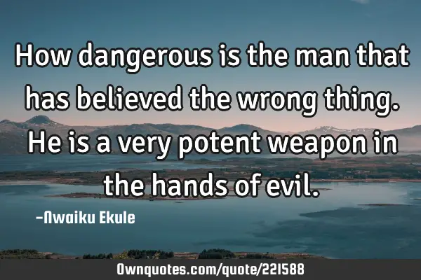 How dangerous is the man that has believed the wrong thing. He is a very potent weapon in the hands