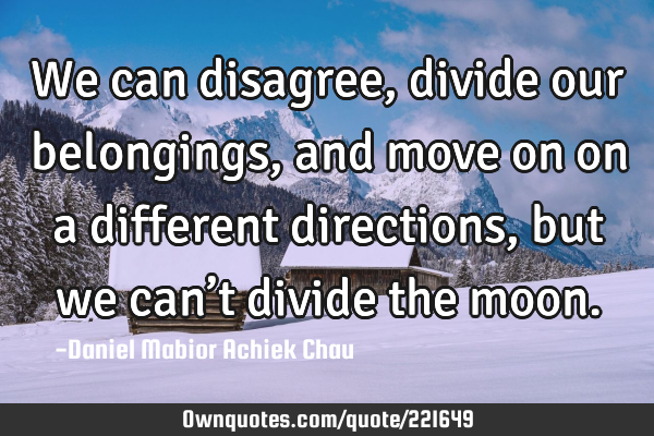 We can disagree, divide our belongings, and  move on on a different directions, but we can’t