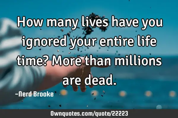 How many lives have you ignored your entire life time? More than millions are