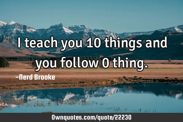 I teach you 10 things and you follow 0