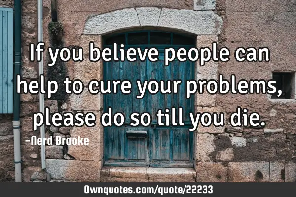 If you believe people can help to cure your problems, please do so till you