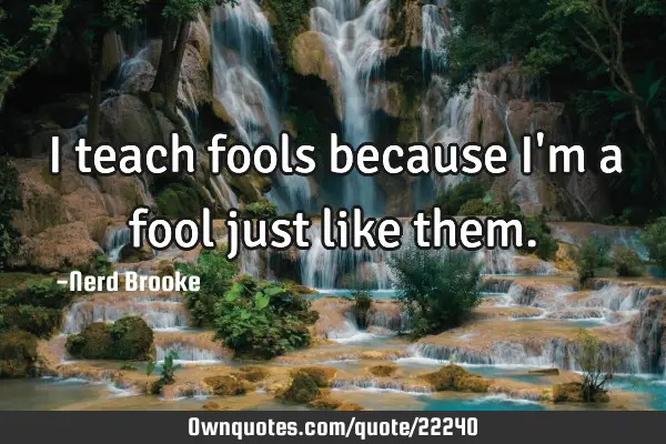 I teach fools because I