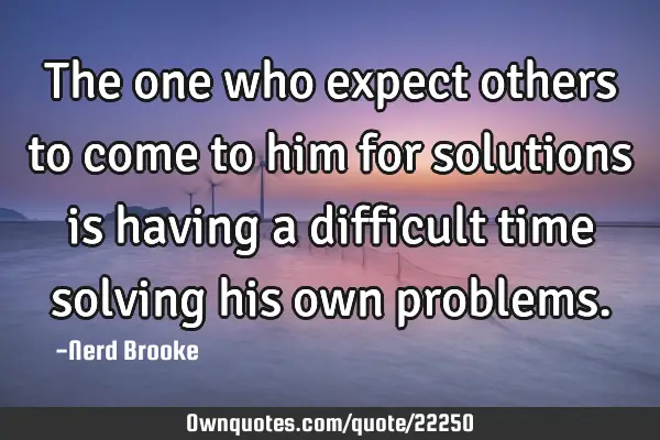 The one who expect others to come to him for solutions is having a difficult time solving his own