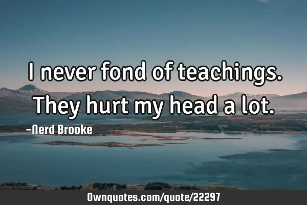 I never fond of teachings. They hurt my head a