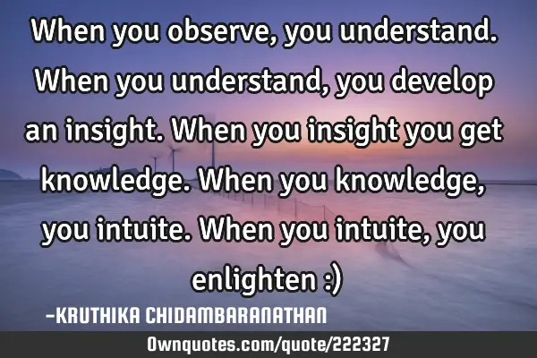 When you observe,you understand.When you understand,you develop an insight.When you insight you get