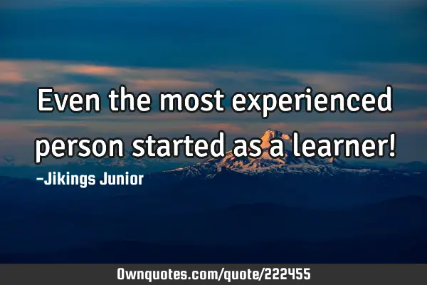 Even the most experienced person started as a learner!