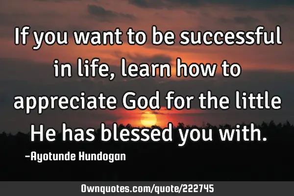 If you want to be successful in life, learn how to appreciate God for the little He has blessed you